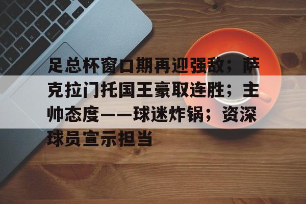 足总杯窗口期再迎强敌；萨克拉门托国王豪取连胜；主帅态度——球迷炸锅；资深球员宣示担当的简单介绍-LEJING SPORTS