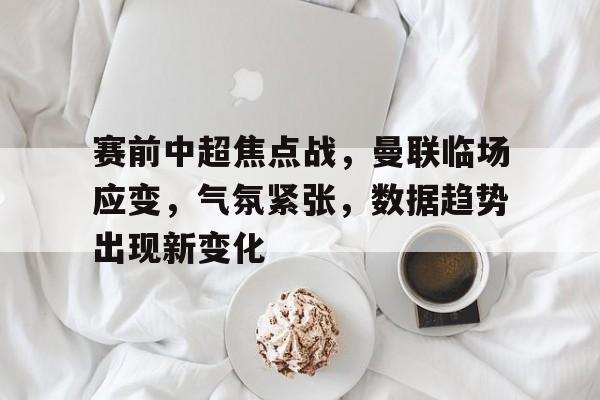 赛前中超焦点战，曼联临场应变，气氛紧张，数据趋势出现新变化的简单介绍-乐竞体育