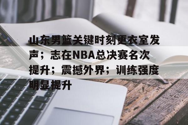 关于山东男篮关键时刻更衣室发声；志在NBA总决赛名次提升；震撼外界；训练强度明显提升的信息