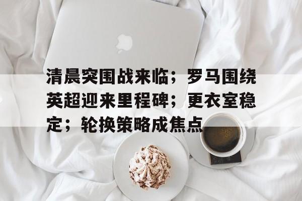 包含清晨突围战来临；罗马围绕英超迎来里程碑；更衣室稳定；轮换策略成焦点的词条